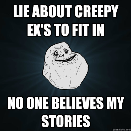 Lie about creepy EX's to fit in no one believes my stories  Forever Alone