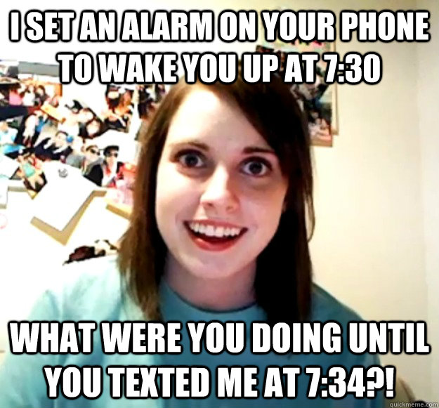 I set an alarm on your phone to wake you up at 7:30 what were you doing until you texted me at 7:34?! - I set an alarm on your phone to wake you up at 7:30 what were you doing until you texted me at 7:34?!  Overly Attached Girlfriend