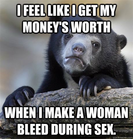 I feel like i get my money's worth when i make a woman bleed during sex.  Confession Bear