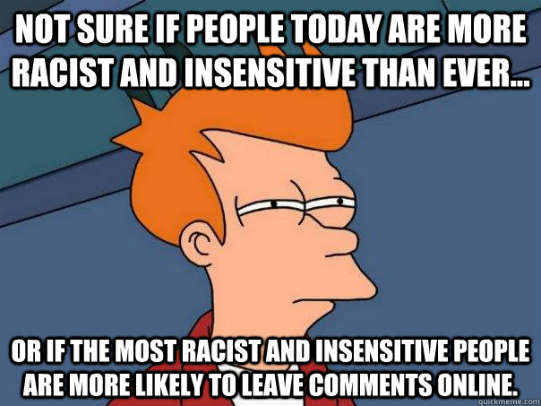 Not sure if people today are more racist and insensitive than ever... Or if the most racist and insensitive people are more likely to leave comments online.   Futurama Fry