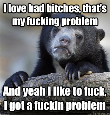 I love bad bitches, that's my fucking problem And yeah I like to fuck, I got a fuckin problem  Confession Bear