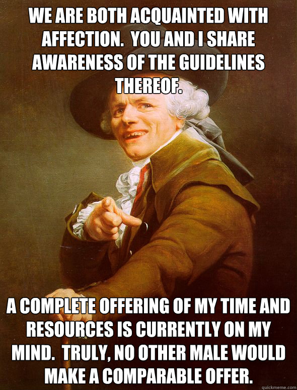 We are both acquainted with affection.  You and I share awareness of the guidelines thereof. A complete offering of my time and resources is currently on my mind.  Truly, no other male would make a comparable offer.  Joseph Ducreux