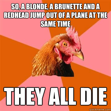 so, a blonde, a brunette and a redhead jump out of a plane at the same time they all die  Anti-Joke Chicken