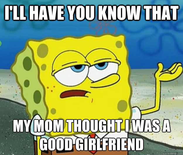 I'll have you know that My mom thought I was a good girlfriend  Tough Spongebob