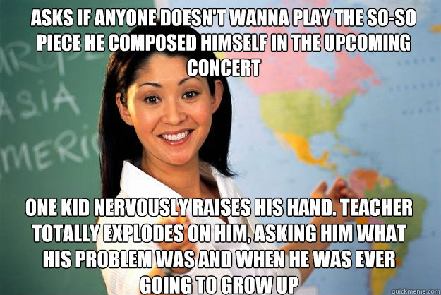 asks if anyone doesn't wanna play the so-so piece he composed himself in the upcoming concert one kid nervously raises his hand. Teacher totally explodes on him, asking him what his problem was and when he was ever going to grow up - asks if anyone doesn't wanna play the so-so piece he composed himself in the upcoming concert one kid nervously raises his hand. Teacher totally explodes on him, asking him what his problem was and when he was ever going to grow up  Unhelpful High School Teacher