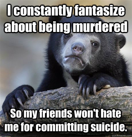 I constantly fantasize about being murdered So my friends won't hate me for committing suicide.  Confession Bear