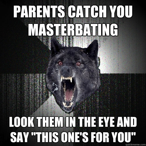 parents catch you 
masterbating look them in the eye and 
say 