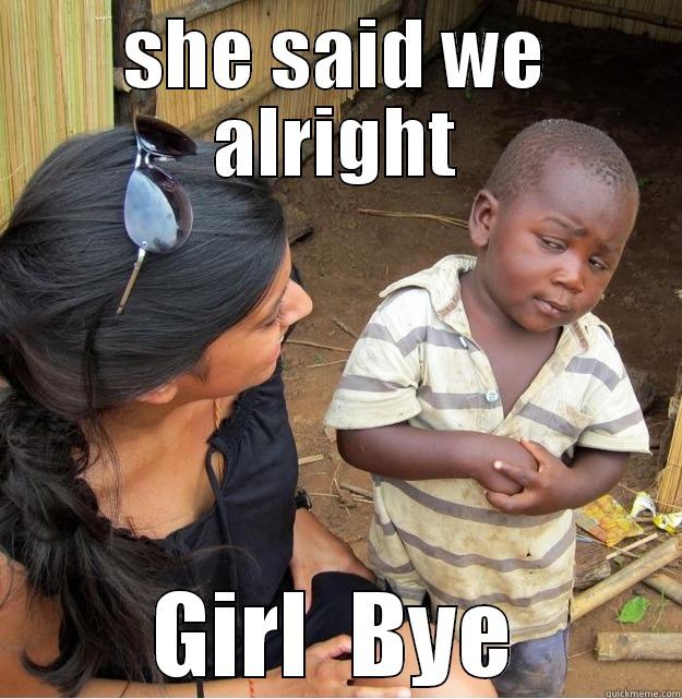 what u say - SHE SAID WE ALRIGHT GIRL  BYE Skeptical Third World Kid