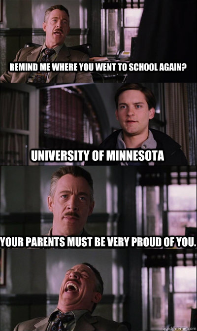 Remind me where you went to school again? University of Minnesota Your parents must be very proud of you.   JJ Jameson