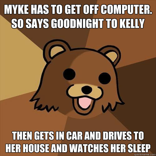 myke has to get off computer. so says goodnight to kelly  then gets in car and drives to her house and watches her sleep   Pedobear