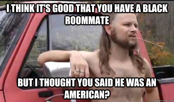 I think it's good that you have a black roommate But I thought you said he was an American?  Almost Politically Correct Redneck