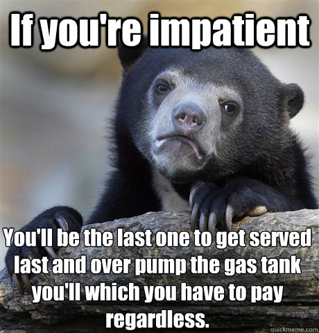 If you're impatient  You'll be the last one to get served last and over pump the gas tank you'll which you have to pay regardless.  - If you're impatient  You'll be the last one to get served last and over pump the gas tank you'll which you have to pay regardless.   Confession Bear