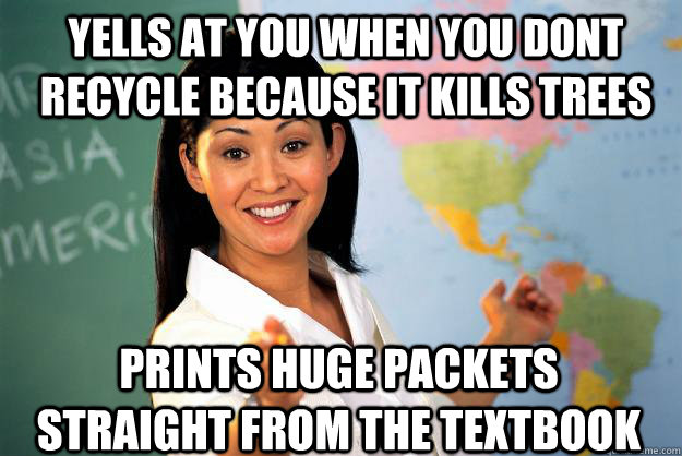 Yells at you when you dont recycle because it kills trees Prints huge packets straight from the textbook - Yells at you when you dont recycle because it kills trees Prints huge packets straight from the textbook  Unhelpful High School Teacher