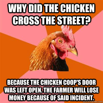 Why did the chicken cross the street? Because the chicken coop's door was left open. The farmer will lose money because of said incident.  Anti-Joke Chicken