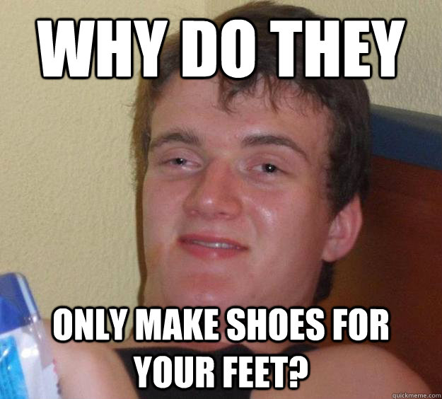 why do they only make shoes for your feet?  10 Guy