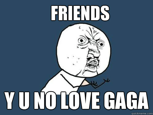 Friends y u no love GaGa  Y U No