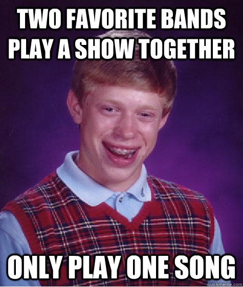 two favorite bands play a show together  only play one song  Bad Luck Brian