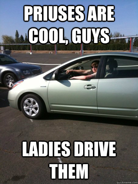 Priuses are cool, guys Ladies drive them  