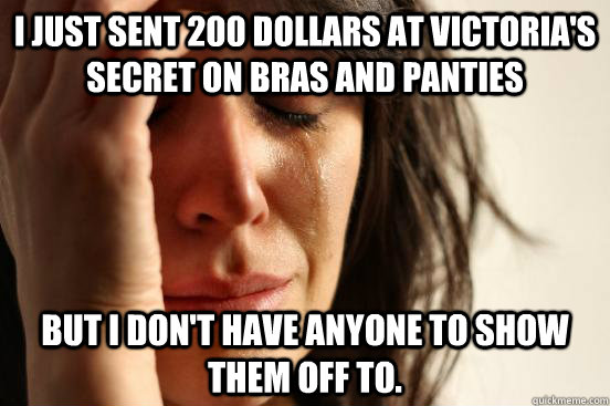 I just sent 200 dollars at Victoria's secret on bras and panties but I don't have anyone to show them off to.  First World Problems