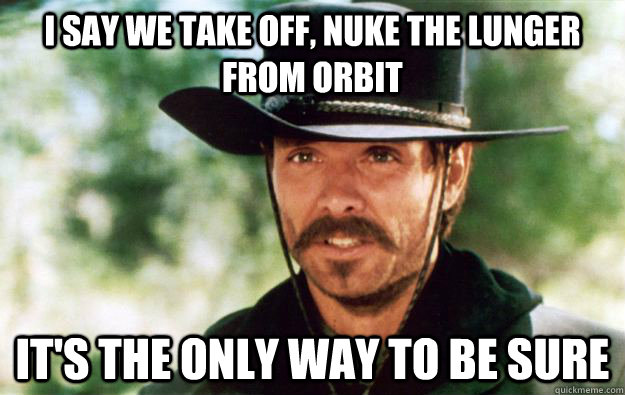 I say we take off, nuke the lunger from orbit it's the only way to be sure - I say we take off, nuke the lunger from orbit it's the only way to be sure  Nuke It Lunger