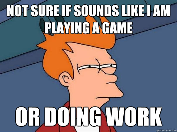 Not sure if sounds like I am playing a game Or doing work  Futurama Fry