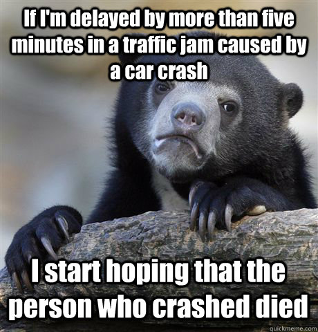 If I'm delayed by more than five minutes in a traffic jam caused by a car crash I start hoping that the person who crashed died   Confession Bear