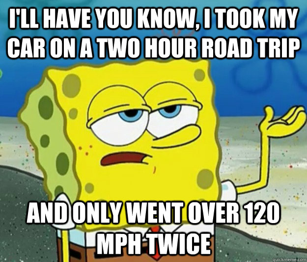 I'll have you know, I took my car on a two hour road trip And only went over 120 MPH twice - I'll have you know, I took my car on a two hour road trip And only went over 120 MPH twice  Tough Spongebob