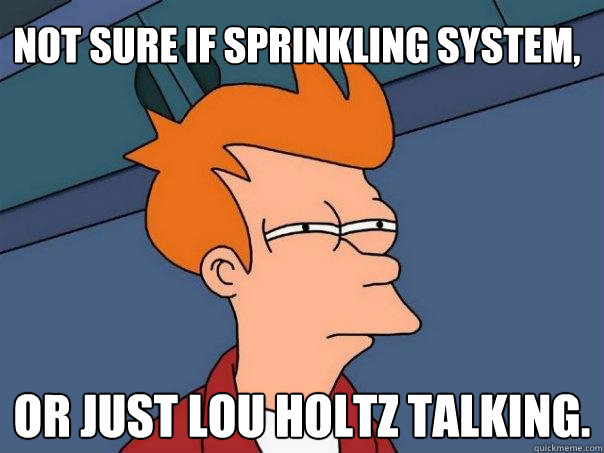 Not sure if sprinkling system, Or just Lou Holtz talking.  Futurama Fry