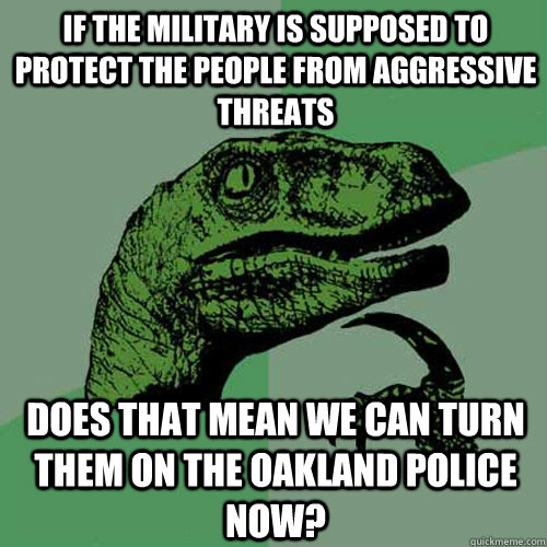 If the military is supposed to protect the people from aggressive threats does that mean we can turn them on the oakland police now? - If the military is supposed to protect the people from aggressive threats does that mean we can turn them on the oakland police now?  Philosoraptor