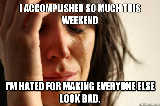 I accomplished so much this weekend I'm hated for making everyone else look bad.  First World Problems