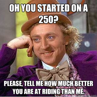 Oh you started on a 250? Please, tell me how much better you are at riding than me.   Condescending Wonka