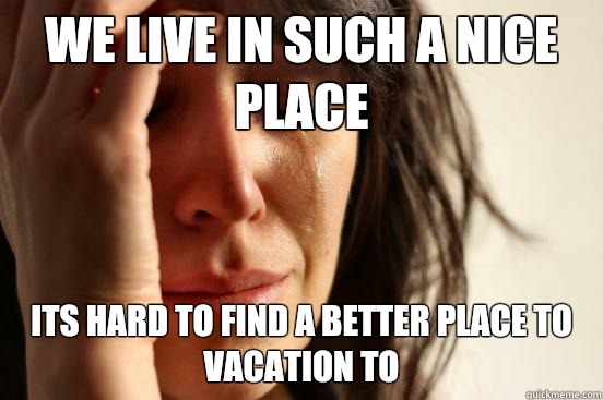 We live in such a nice place Its hard to find a better place to vacation to  First World Problems