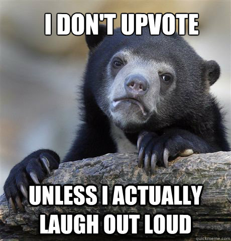 I don't upvote unless i actually laugh out loud  Confession Bear