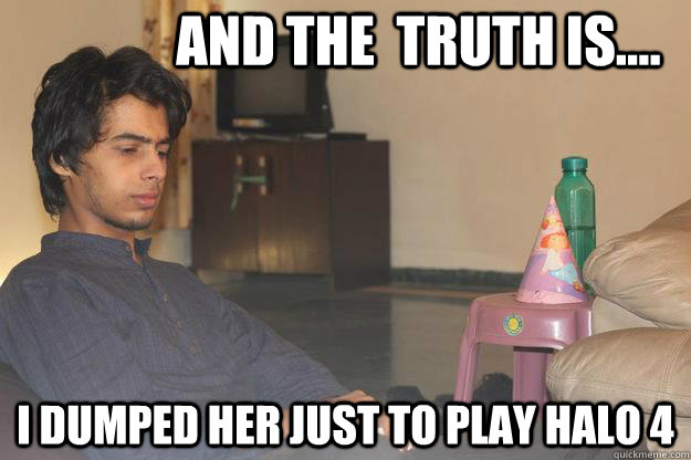 AND THE  TRUTH IS.... i dumped her just to play halo 4  