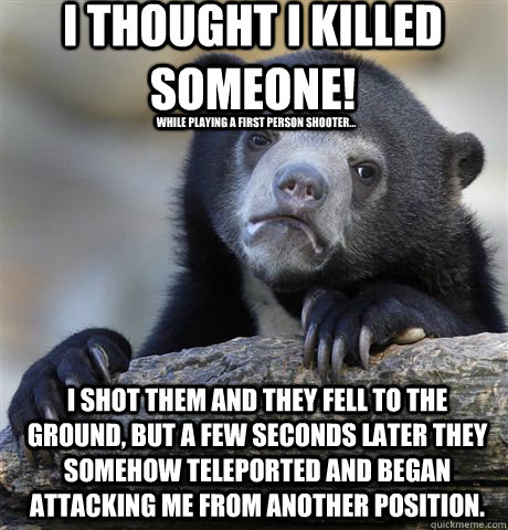 I thought I killed someone! while playing a first person shooter... I shot them and they fell to the ground, but a few seconds later they somehow teleported and began attacking me from another position. - I thought I killed someone! while playing a first person shooter... I shot them and they fell to the ground, but a few seconds later they somehow teleported and began attacking me from another position.  Confession Bear