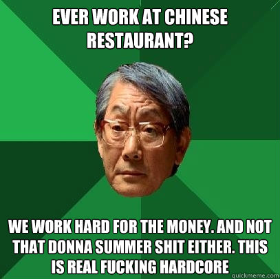 Ever work at Chinese Restaurant? We work hard for the money. And not that donna summer shit either. This is real fucking hardcore - Ever work at Chinese Restaurant? We work hard for the money. And not that donna summer shit either. This is real fucking hardcore  High Expectations Asian Father