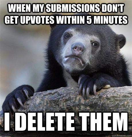 when my submissions don't get upvotes within 5 minutes i delete them  Confession Bear