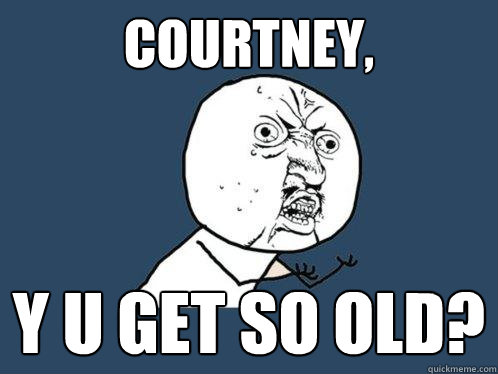 Courtney, Y U GET so old?  Y U No