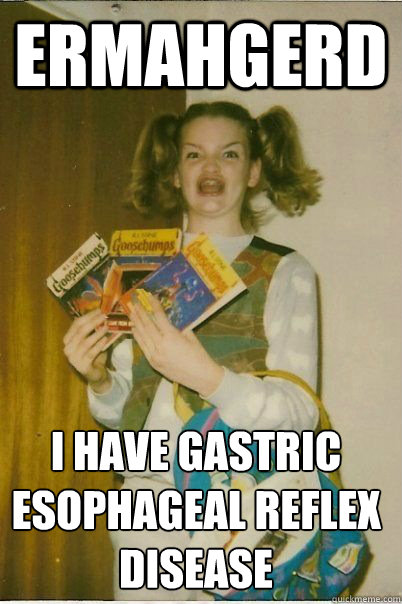 ermahgerd I have gastric esophageal reflex disease  ERMAHGERD