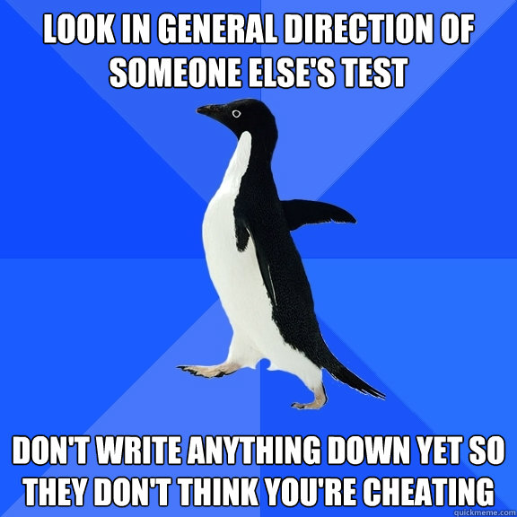 Look in general direction of someone else's test Don't write anything down yet so they don't think you're cheating  Socially Awkward Penguin