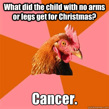 What did the child with no arms or legs get for Christmas? Cancer.  Anti-Joke Chicken