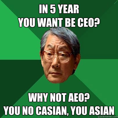 In 5 year 
you want be CEO? why not aeo? 
you no casian, you asian  High Expectations Asian Father