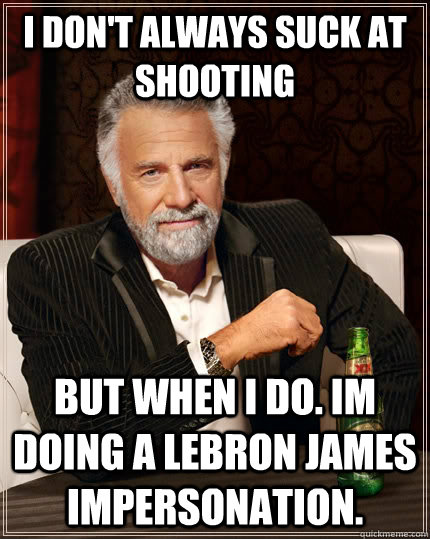 I don't always suck at shooting but when i do. im doing a lebron james impersonation.  The Most Interesting Man In The World