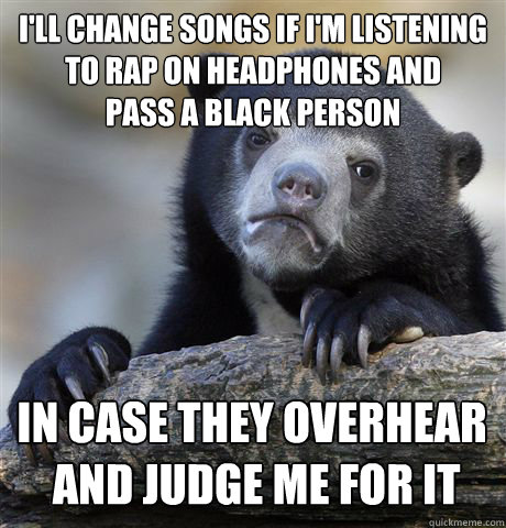 I'll change songs if I'm listening 
to rap on headphones and 
pass a black person in case they overhear
 and judge me for it  Confession Bear