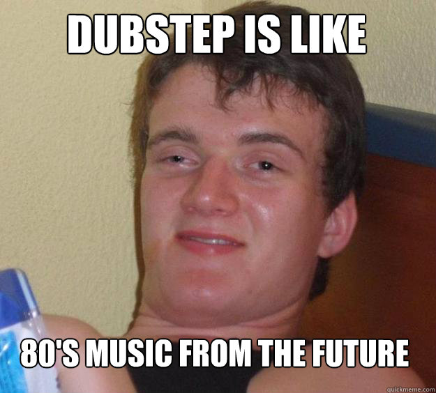 dubstep is like  80's music from the future  10 Guy