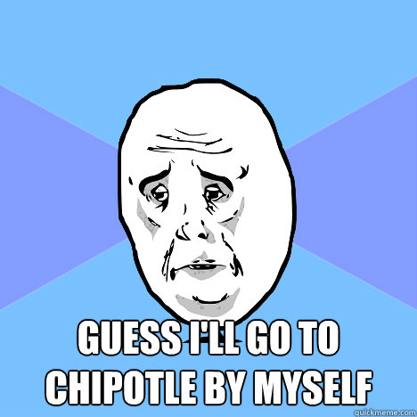  guess i'll go to chipotle by myself  Okay Guy