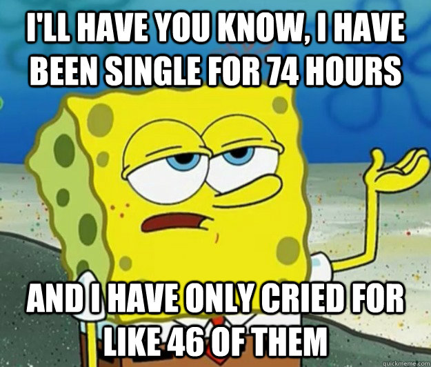 I'll have you know, I have been single for 74 hours and I have only cried for like 46 of them  Tough Spongebob