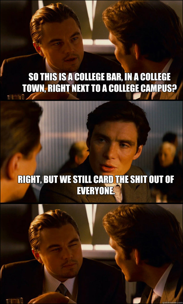 So this is a college bar, in a college town, right next to a college campus? Right, but we still card the shit out of everyone.   Inception