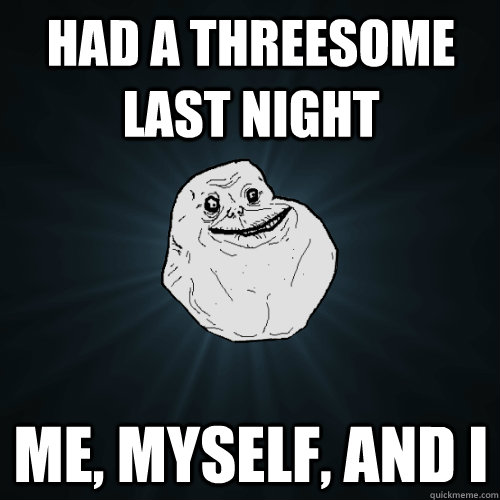 Had a threesome last night Me, myself, and I  Forever Alone