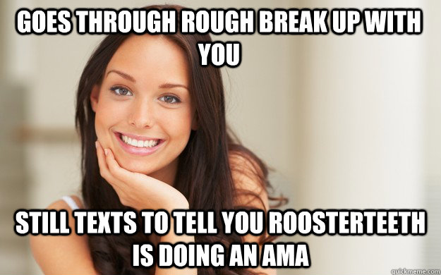 Goes through rough break up with you Still texts to tell you Roosterteeth is doing an AMA  Good Girl Gina